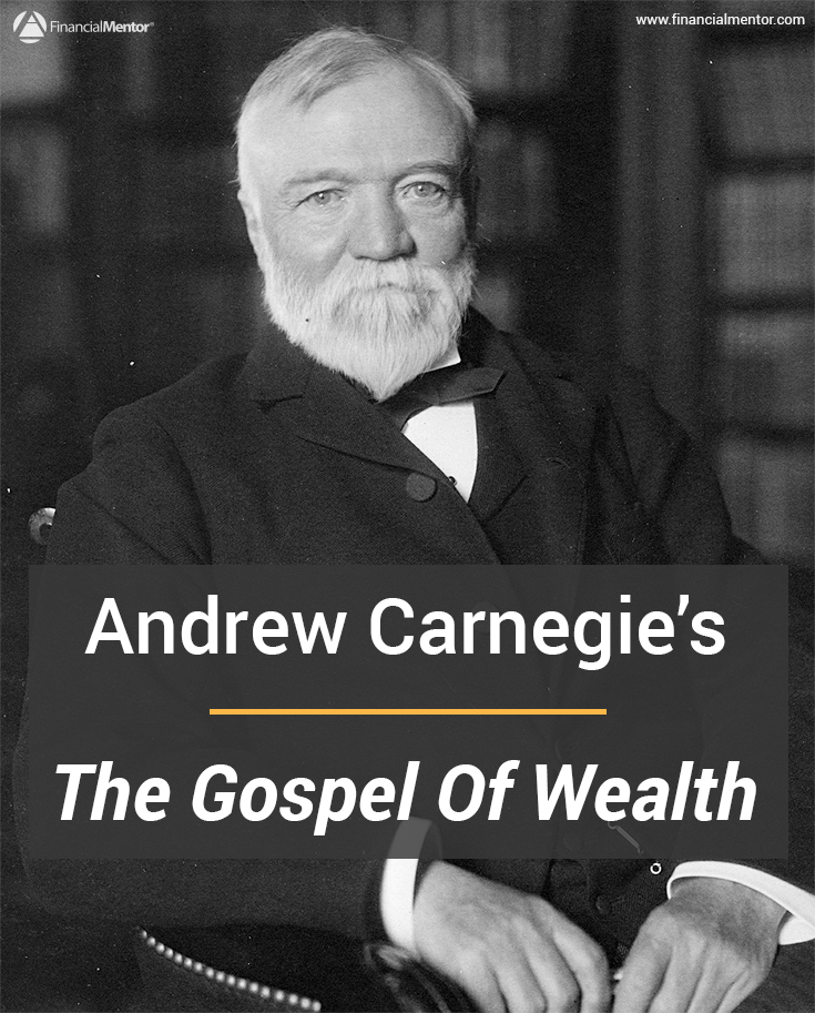 Andrew Carnegie and The Gospel of Wealth The Gospel of Wealth, by Andrew Carnegie, is a politically incorrect assessment of wealth in American from one of the greatest philanthropists and industrialists of all time. Learn from his experience and uncommon wisdom by reading the entire text here.